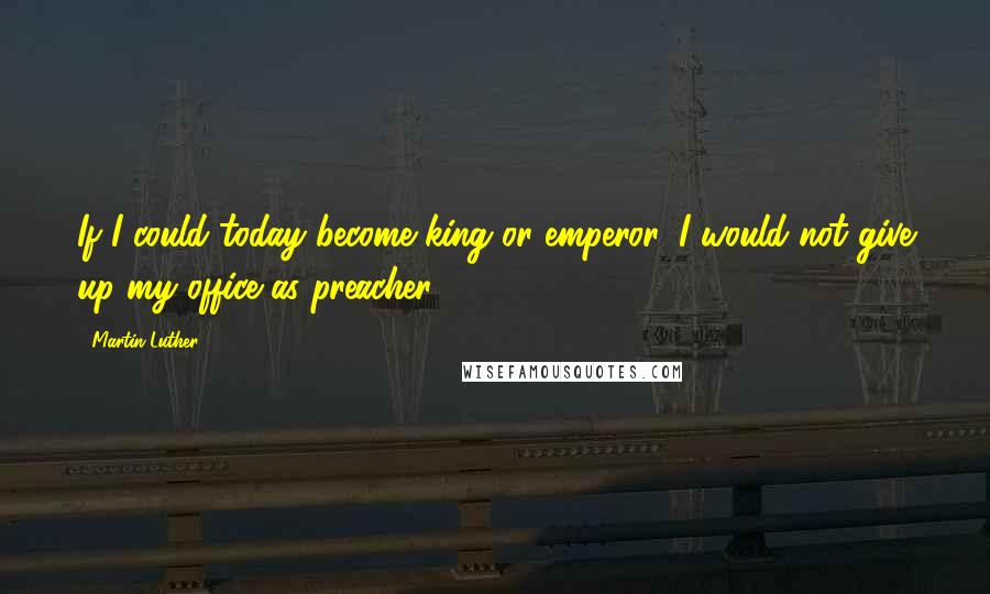 Martin Luther Quotes: If I could today become king or emperor, I would not give up my office as preacher.