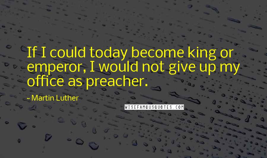 Martin Luther Quotes: If I could today become king or emperor, I would not give up my office as preacher.