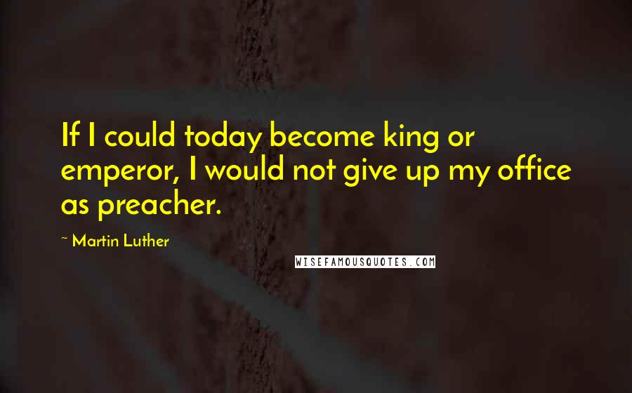 Martin Luther Quotes: If I could today become king or emperor, I would not give up my office as preacher.