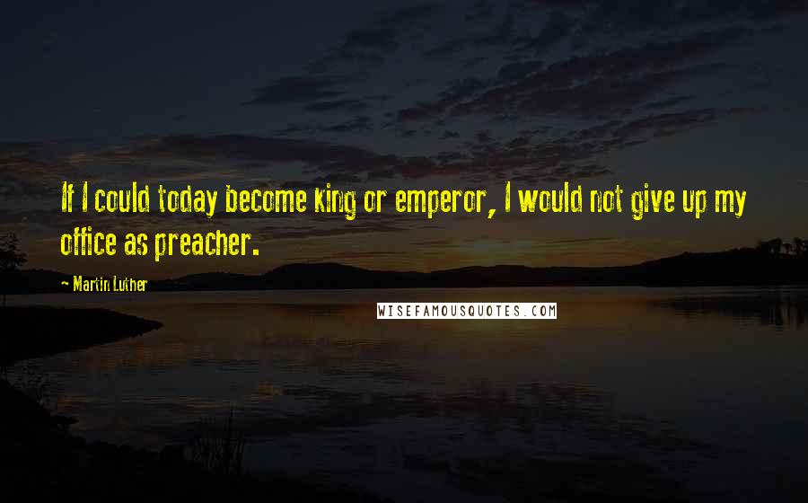 Martin Luther Quotes: If I could today become king or emperor, I would not give up my office as preacher.