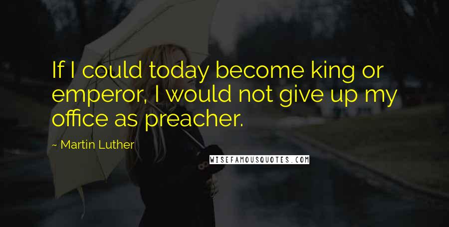 Martin Luther Quotes: If I could today become king or emperor, I would not give up my office as preacher.