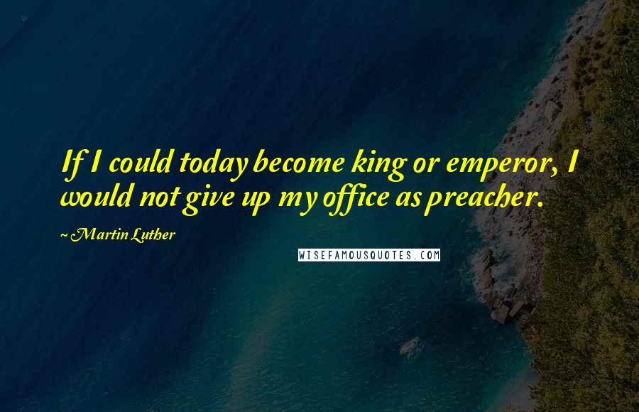 Martin Luther Quotes: If I could today become king or emperor, I would not give up my office as preacher.