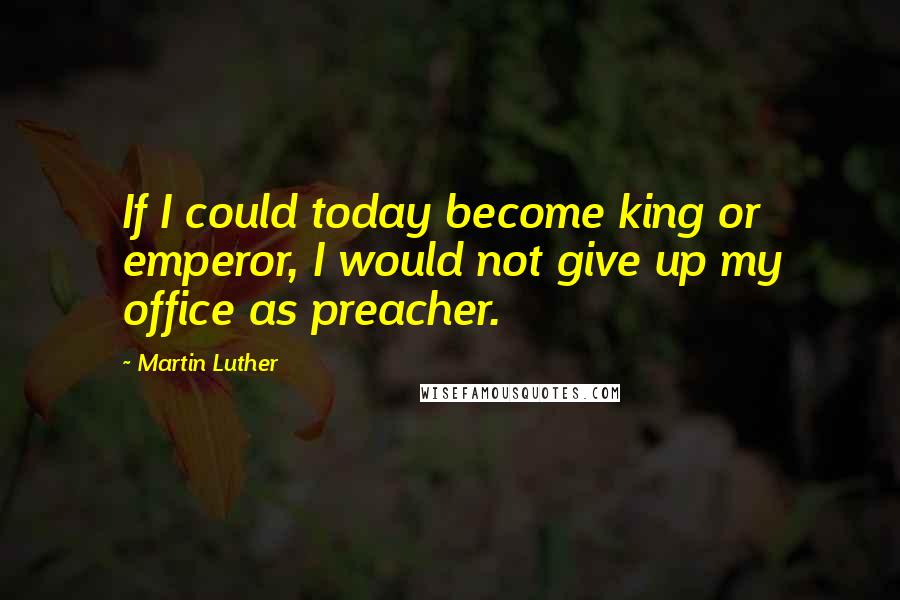 Martin Luther Quotes: If I could today become king or emperor, I would not give up my office as preacher.