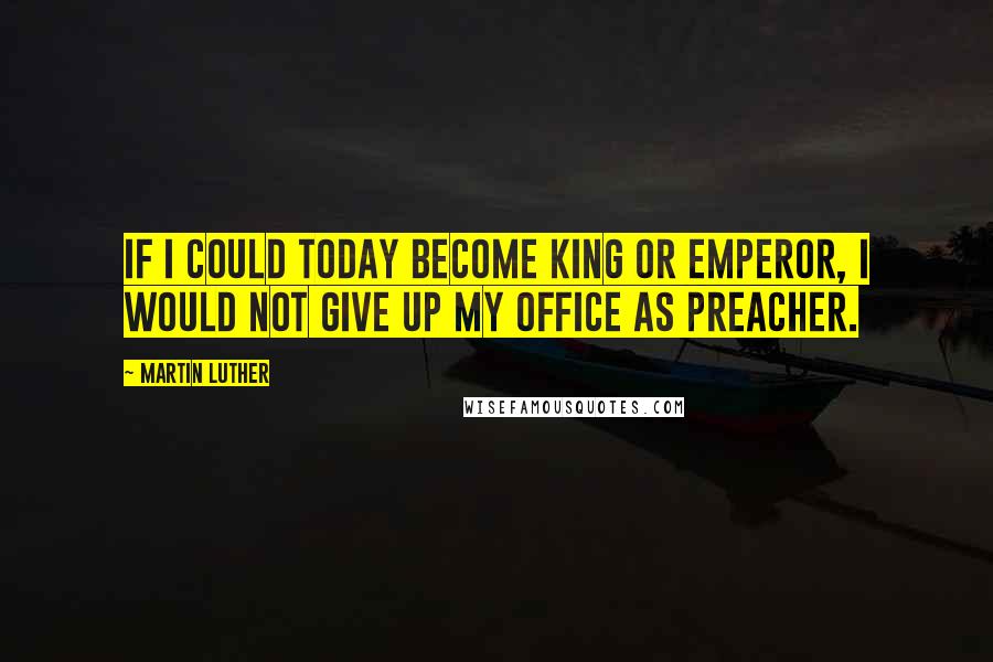 Martin Luther Quotes: If I could today become king or emperor, I would not give up my office as preacher.