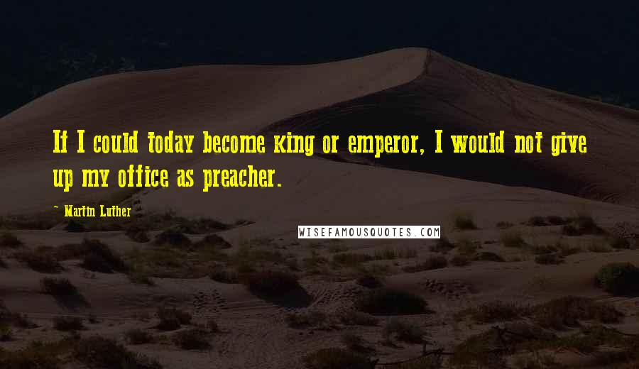 Martin Luther Quotes: If I could today become king or emperor, I would not give up my office as preacher.