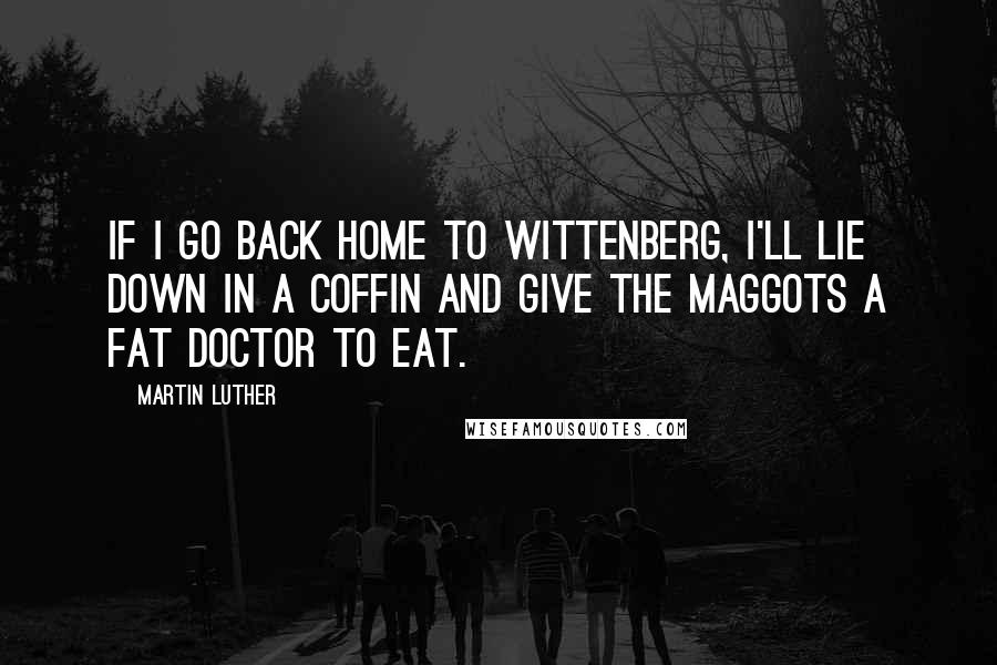 Martin Luther Quotes: If I go back home to Wittenberg, I'll lie down in a coffin and give the maggots a fat doctor to eat.