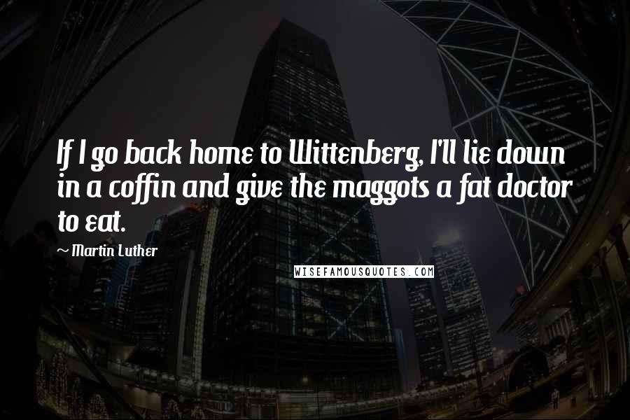 Martin Luther Quotes: If I go back home to Wittenberg, I'll lie down in a coffin and give the maggots a fat doctor to eat.