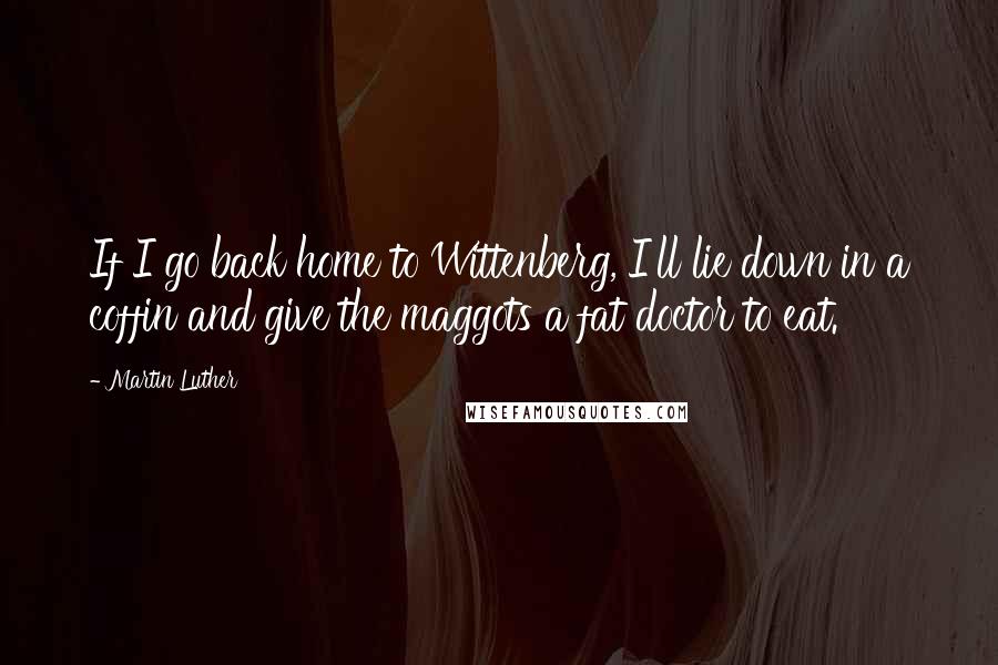 Martin Luther Quotes: If I go back home to Wittenberg, I'll lie down in a coffin and give the maggots a fat doctor to eat.