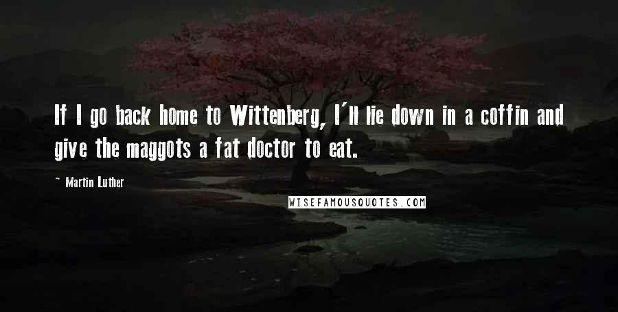 Martin Luther Quotes: If I go back home to Wittenberg, I'll lie down in a coffin and give the maggots a fat doctor to eat.