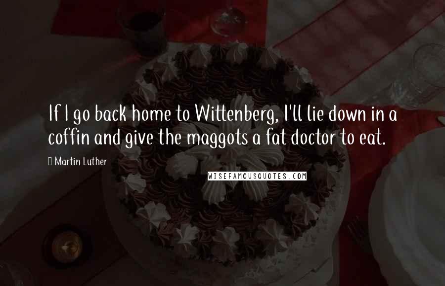 Martin Luther Quotes: If I go back home to Wittenberg, I'll lie down in a coffin and give the maggots a fat doctor to eat.