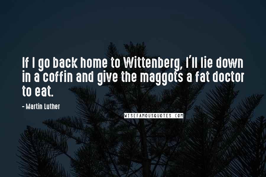 Martin Luther Quotes: If I go back home to Wittenberg, I'll lie down in a coffin and give the maggots a fat doctor to eat.