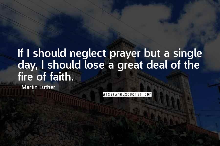 Martin Luther Quotes: If I should neglect prayer but a single day, I should lose a great deal of the fire of faith.