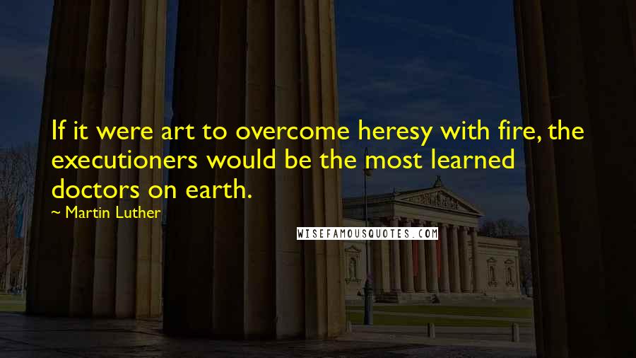 Martin Luther Quotes: If it were art to overcome heresy with fire, the executioners would be the most learned doctors on earth.