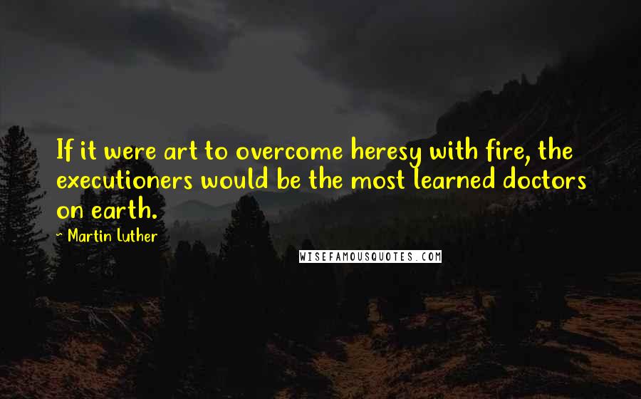 Martin Luther Quotes: If it were art to overcome heresy with fire, the executioners would be the most learned doctors on earth.