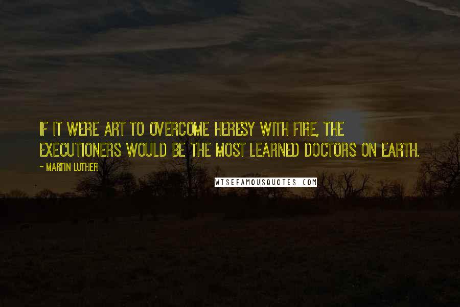 Martin Luther Quotes: If it were art to overcome heresy with fire, the executioners would be the most learned doctors on earth.