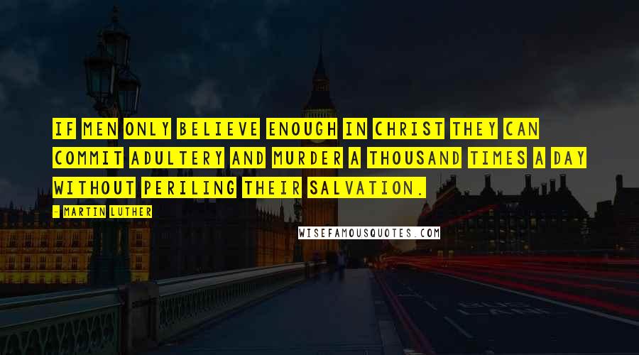 Martin Luther Quotes: If men only believe enough in Christ they can commit adultery and murder a thousand times a day without periling their salvation.