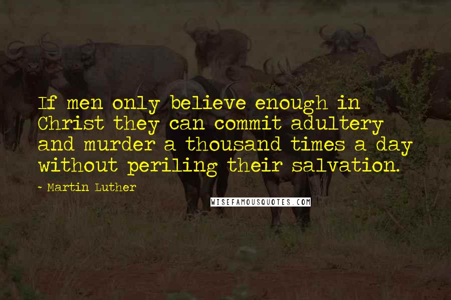 Martin Luther Quotes: If men only believe enough in Christ they can commit adultery and murder a thousand times a day without periling their salvation.