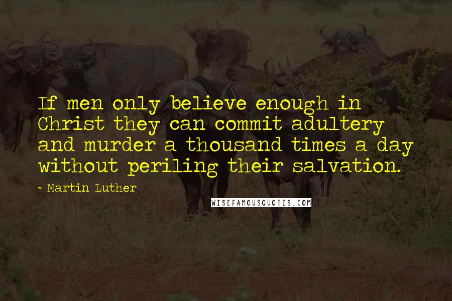 Martin Luther Quotes: If men only believe enough in Christ they can commit adultery and murder a thousand times a day without periling their salvation.