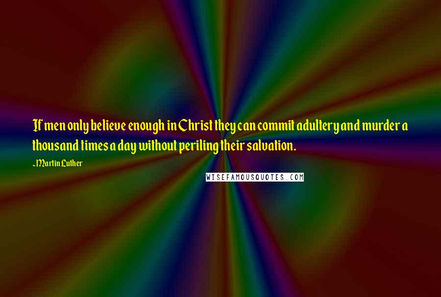 Martin Luther Quotes: If men only believe enough in Christ they can commit adultery and murder a thousand times a day without periling their salvation.