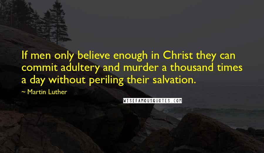 Martin Luther Quotes: If men only believe enough in Christ they can commit adultery and murder a thousand times a day without periling their salvation.