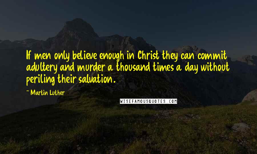 Martin Luther Quotes: If men only believe enough in Christ they can commit adultery and murder a thousand times a day without periling their salvation.