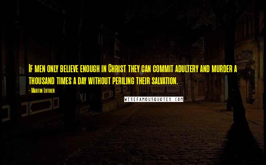 Martin Luther Quotes: If men only believe enough in Christ they can commit adultery and murder a thousand times a day without periling their salvation.