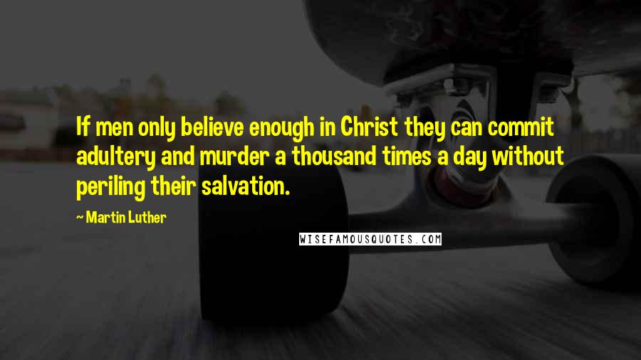 Martin Luther Quotes: If men only believe enough in Christ they can commit adultery and murder a thousand times a day without periling their salvation.