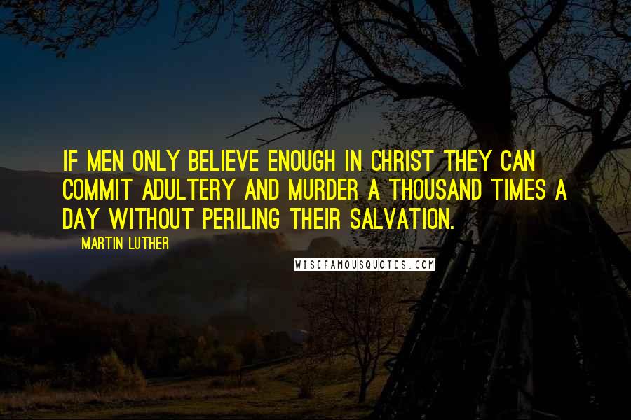 Martin Luther Quotes: If men only believe enough in Christ they can commit adultery and murder a thousand times a day without periling their salvation.