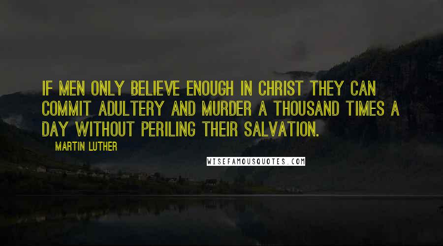 Martin Luther Quotes: If men only believe enough in Christ they can commit adultery and murder a thousand times a day without periling their salvation.