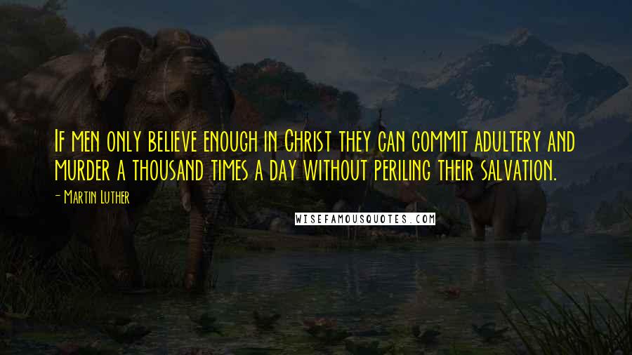 Martin Luther Quotes: If men only believe enough in Christ they can commit adultery and murder a thousand times a day without periling their salvation.