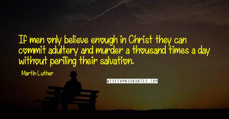 Martin Luther Quotes: If men only believe enough in Christ they can commit adultery and murder a thousand times a day without periling their salvation.