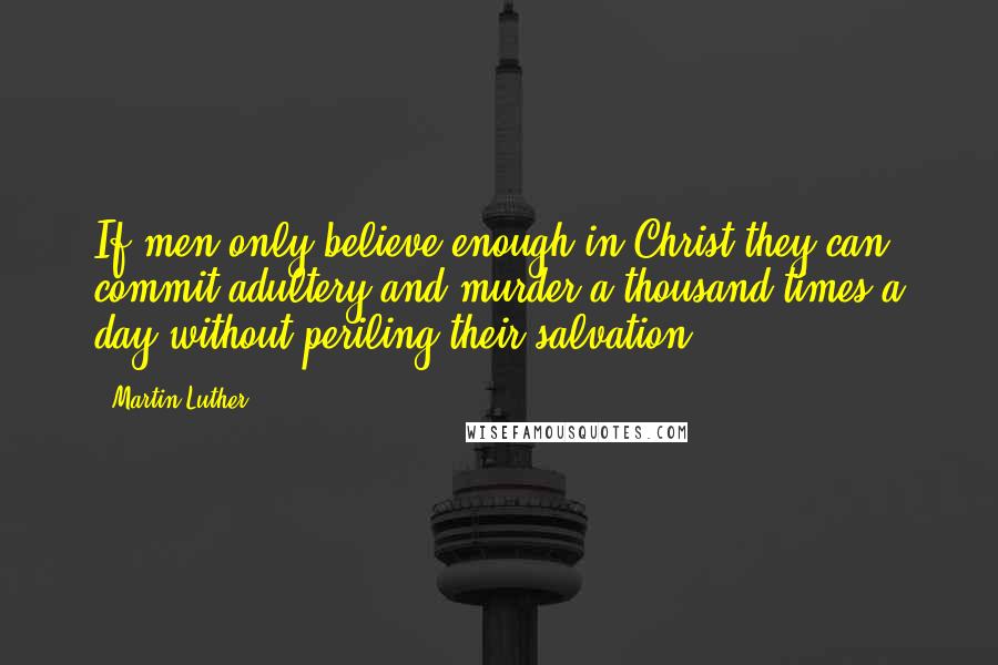 Martin Luther Quotes: If men only believe enough in Christ they can commit adultery and murder a thousand times a day without periling their salvation.