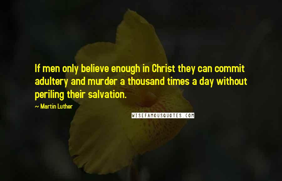 Martin Luther Quotes: If men only believe enough in Christ they can commit adultery and murder a thousand times a day without periling their salvation.