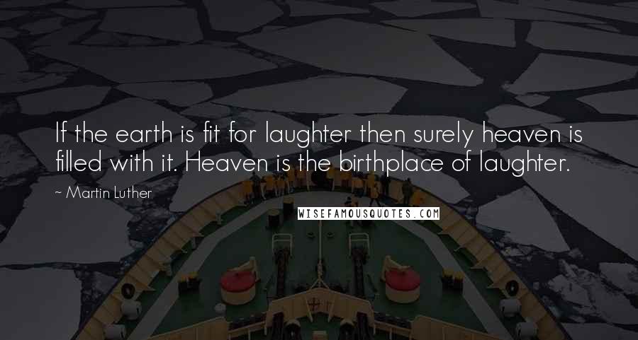 Martin Luther Quotes: If the earth is fit for laughter then surely heaven is filled with it. Heaven is the birthplace of laughter.