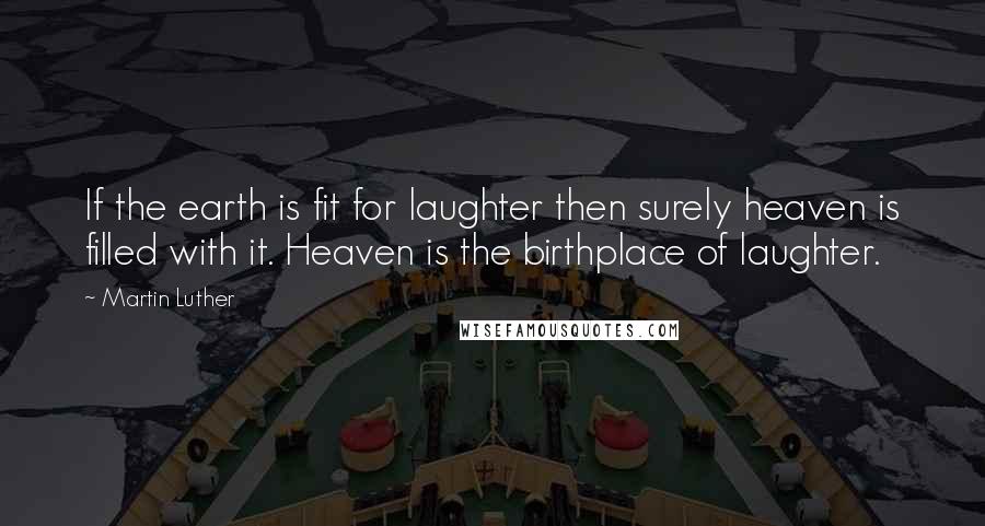 Martin Luther Quotes: If the earth is fit for laughter then surely heaven is filled with it. Heaven is the birthplace of laughter.