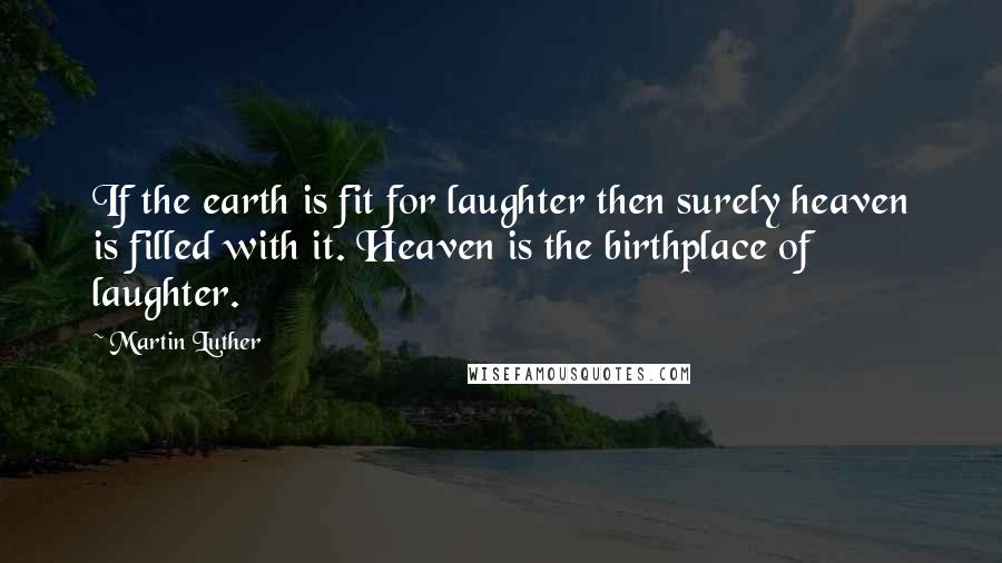 Martin Luther Quotes: If the earth is fit for laughter then surely heaven is filled with it. Heaven is the birthplace of laughter.