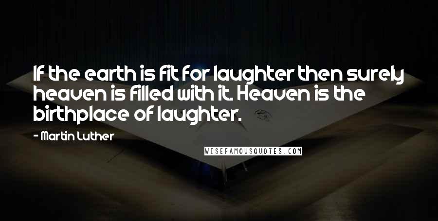 Martin Luther Quotes: If the earth is fit for laughter then surely heaven is filled with it. Heaven is the birthplace of laughter.