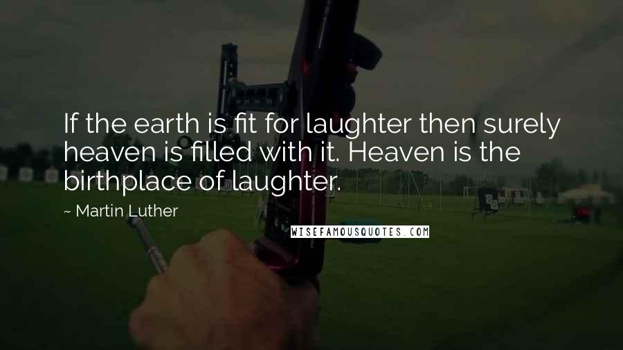 Martin Luther Quotes: If the earth is fit for laughter then surely heaven is filled with it. Heaven is the birthplace of laughter.