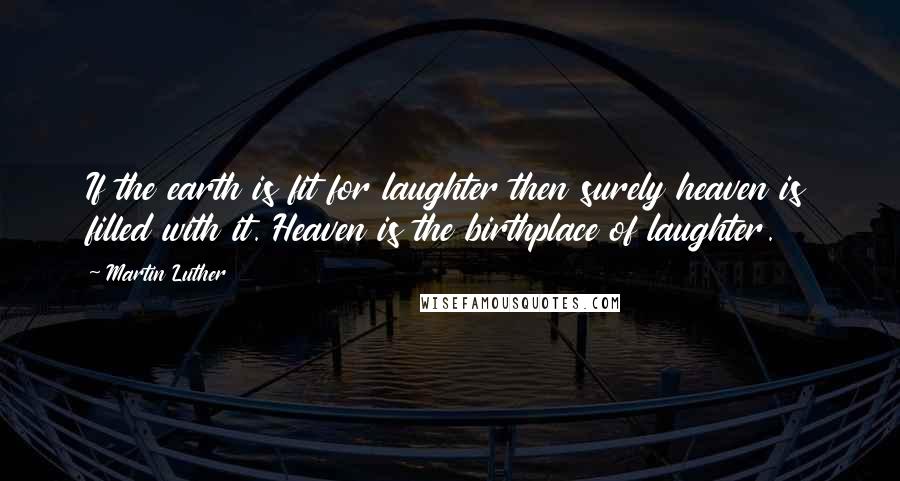 Martin Luther Quotes: If the earth is fit for laughter then surely heaven is filled with it. Heaven is the birthplace of laughter.