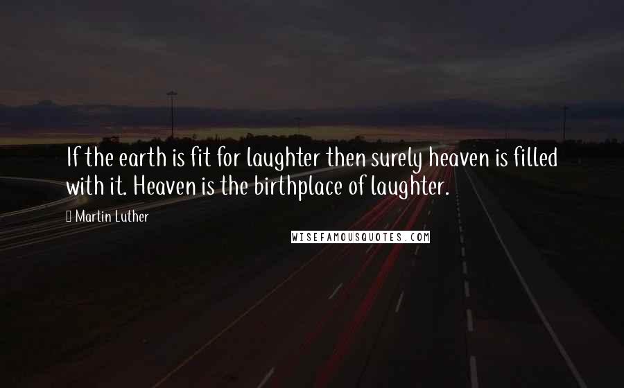 Martin Luther Quotes: If the earth is fit for laughter then surely heaven is filled with it. Heaven is the birthplace of laughter.