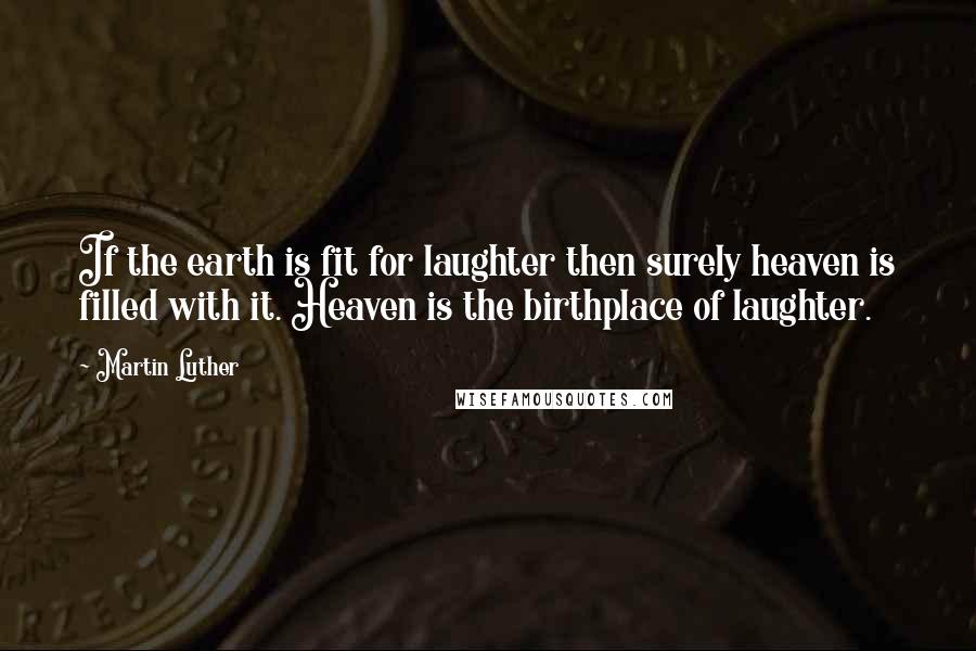 Martin Luther Quotes: If the earth is fit for laughter then surely heaven is filled with it. Heaven is the birthplace of laughter.