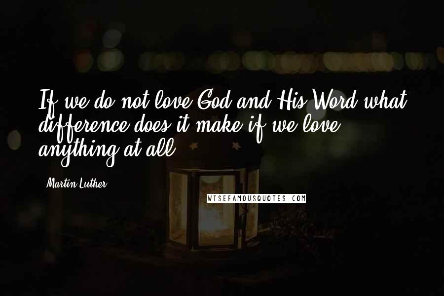 Martin Luther Quotes: If we do not love God and His Word what difference does it make if we love anything at all?