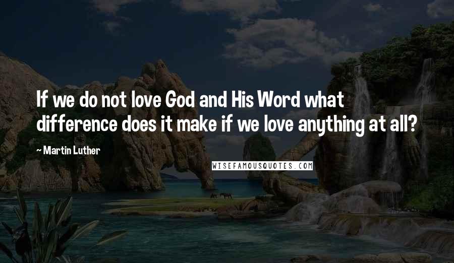 Martin Luther Quotes: If we do not love God and His Word what difference does it make if we love anything at all?