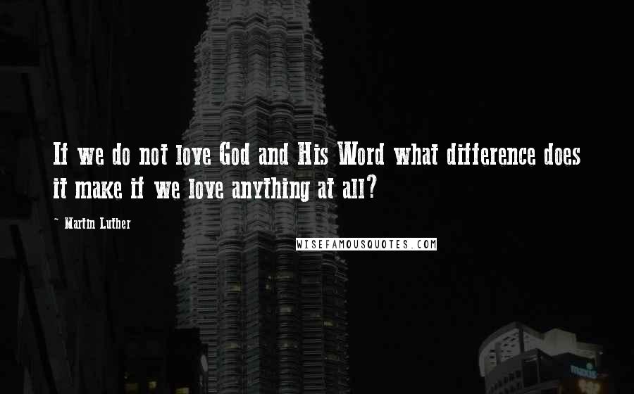 Martin Luther Quotes: If we do not love God and His Word what difference does it make if we love anything at all?