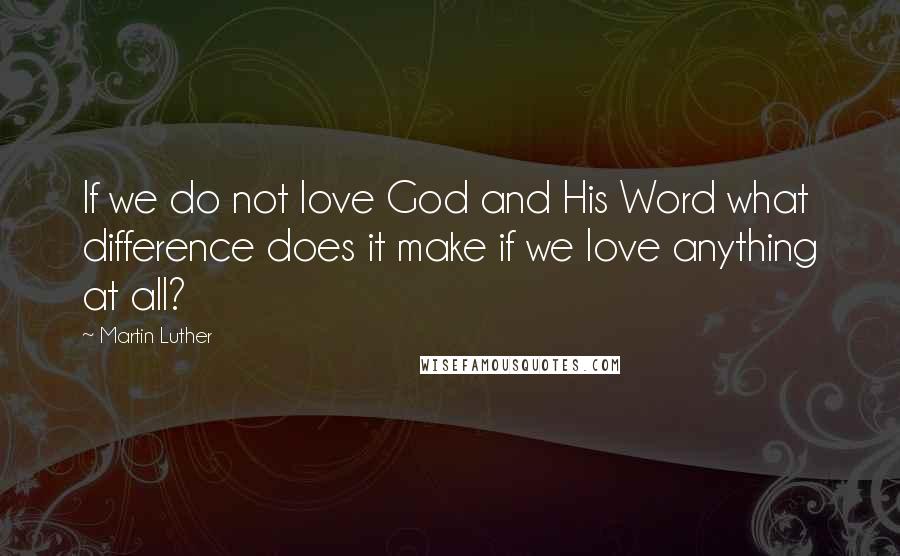 Martin Luther Quotes: If we do not love God and His Word what difference does it make if we love anything at all?