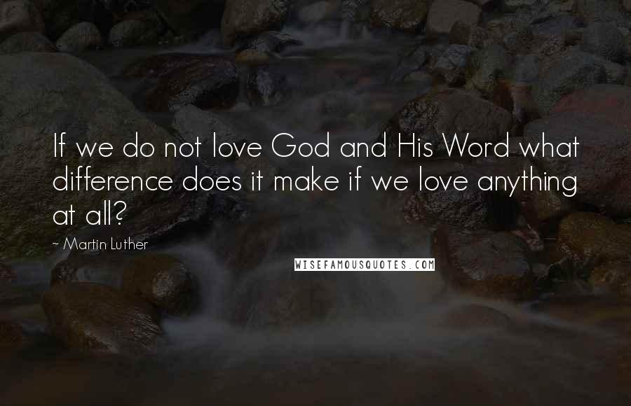 Martin Luther Quotes: If we do not love God and His Word what difference does it make if we love anything at all?