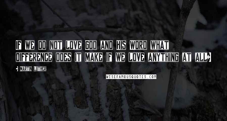 Martin Luther Quotes: If we do not love God and His Word what difference does it make if we love anything at all?