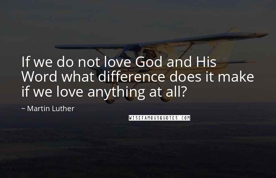 Martin Luther Quotes: If we do not love God and His Word what difference does it make if we love anything at all?