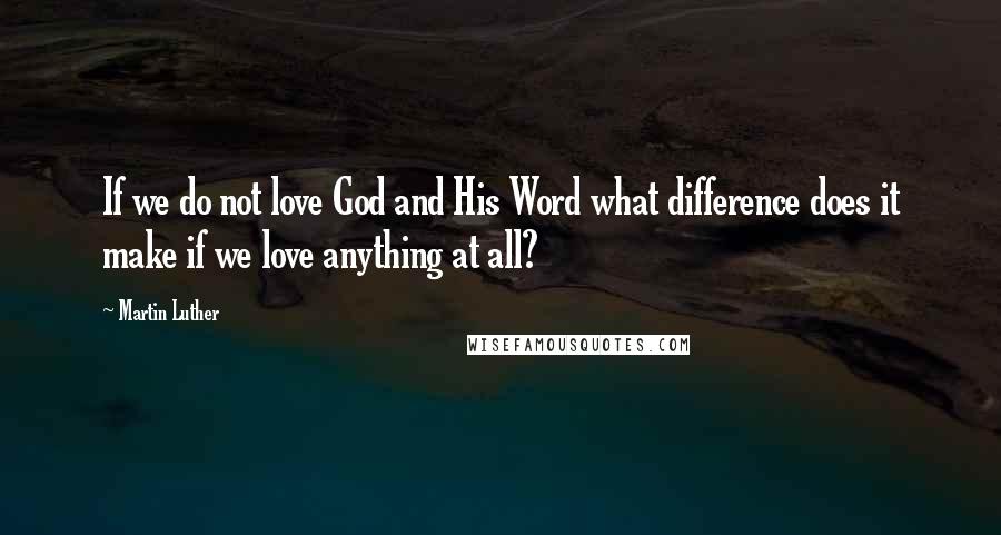 Martin Luther Quotes: If we do not love God and His Word what difference does it make if we love anything at all?
