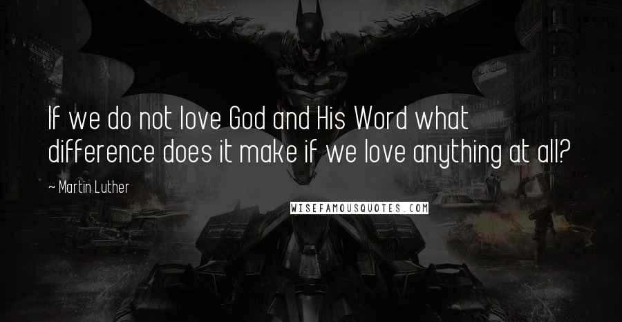 Martin Luther Quotes: If we do not love God and His Word what difference does it make if we love anything at all?